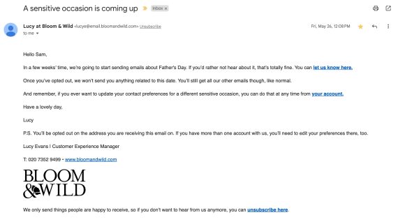 Bloom & Wild email, reading:Hello Sam, In a few weeks' time, we're going to start sending emails about Father's Day. If you'd rather not hear about it, that's totally fine. You can let us know here. Once you've opted out, we won't send you anything related to this date. You'll still get our other emails though, like normal. And remember, if you ever want to update your contact preferences for a different sensitive occasion, you can do that at any time from your account.